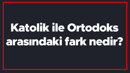 Katolik ile Ortodoks arasındaki fark nedir Katolik ve Ortodoks farkı Katolik ile Ortodoks arasındaki fark nedir Katolik ve Ortodoks farkı