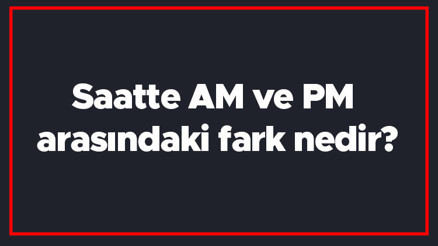 Saatte AM ve PM arasındaki fark nedir AM ile PM farkı