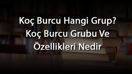 Koç Burcu Hangi Grup Koç Burcu Grubu Ve Özellikleri Nedir