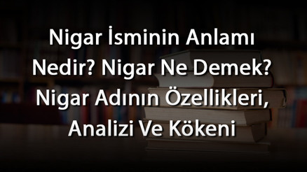 Nigar İsminin Anlamı Nedir Nigar Ne Demek Nigar Adının Özellikleri, Analizi Ve Kökeni