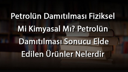 Petrolün Damıtılması Fiziksel Mi Kimyasal Mı Petrolün Damıtılması Sonucu Elde Edilen Ürünler Nelerdir