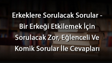 Erkeklere Sorulacak Sorular - Bir Erkeği Etkilemek İçin Sorulacak Zor, Eğlenceli Ve Komik Sorular İle Cevapları