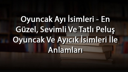 Oyuncak Ayı İsimleri - En Güzel, Sevimli Ve Tatlı Peluş Oyuncak Ve Ayıcık İsimleri İle Anlamları