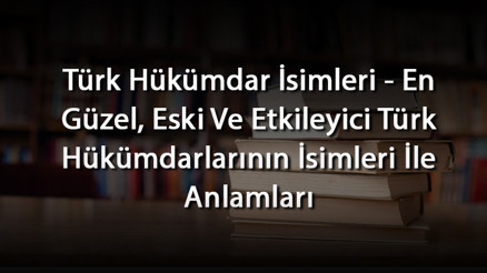 Türk Hükümdar İsimleri - En Güzel, Eski Ve Etkileyici Türk Hükümdarlarının İsimleri İle Anlamları