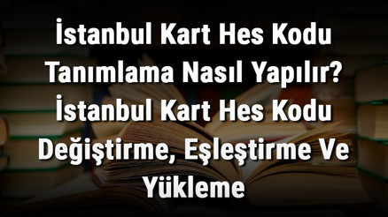 İstanbul Kart Hes Kodu Tanımlama Nasıl Yapılır İstanbul Kart Hes Kodu Değiştirme, Eşleştirme Ve Yükleme