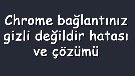 Chrome bağlantınız gizli değildir hatası ve çözümü (Windows 7, 8 ve 10)