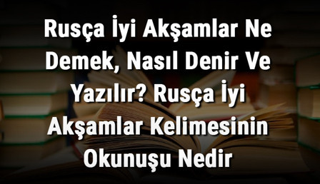 Rusça İyi Akşamlar Ne Demek, Nasıl Denir Ve Yazılır? Rusça İyi Akşamlar Kelimesinin Okunuşu Nedir