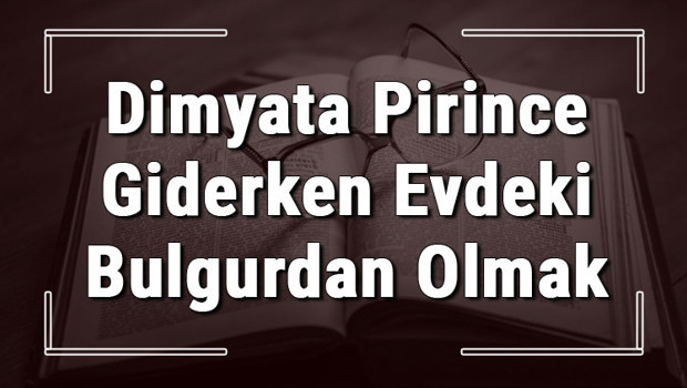 Dimyata Pirince Giderken Evdeki Bulgurdan Olmak atasözünün anlamı ve örnek cümle içinde kullanımı (TDK)