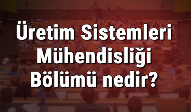 Üretim Sistemleri Mühendisliği Bölümü nedir ve mezunu ne iş yapar? Bölümü olan üniversiteler, dersleri ve iş imkanları