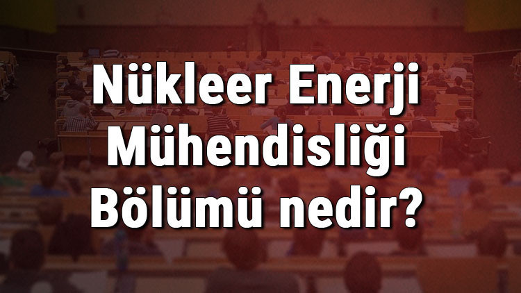 Nükleer Enerji Mühendisliği Bölümü nedir ve mezunu ne iş yapar Bölümü olan üniversiteler, dersleri ve iş imkanları