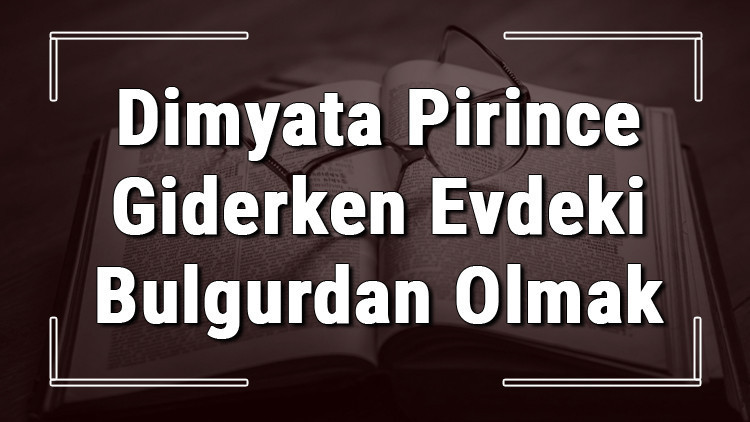 Dimyata Pirince Giderken Evdeki Bulgurdan Olmak atasözünün anlamı ve örnek cümle içinde kullanımı (TDK) Dimyata Pirince Giderken Evdeki Bulgurdan Olmak atasözünün anlamı ve örnek cümle içinde kullanımı (TDK)