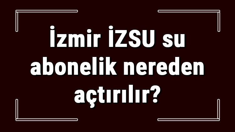 İzmir İZSU su abonelik nereden açtırılır İZSU su aboneliği başvuru için gerekli evraklar / belgeler nelerdir
