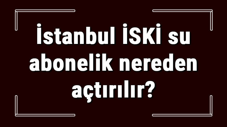 İstanbul İSKİ su abonelik nereden açtırılır İSKİ su aboneliği başvuru için gerekli evraklar / Belgeler nelerdir