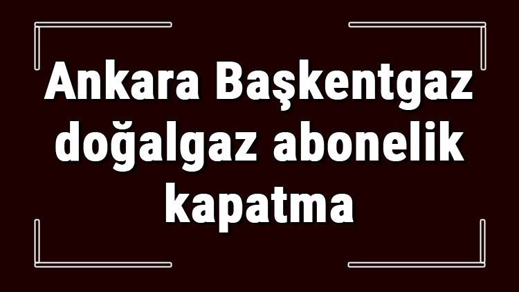 Ankara Başkentgaz doğalgaz abonelik kapatma nasıl yapılır Başkentgaz abonelik iptali için yapılacak işlemler