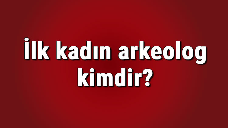 İlk kadın arkeolog kimdir Türkiyede ve dünyada en önemli kadın arkeologlar