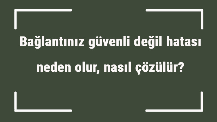 Bağlantınız güvenli değil hatası neden olur, nasıl çözülür Güvenli değil hatası nasıl kaldırılır