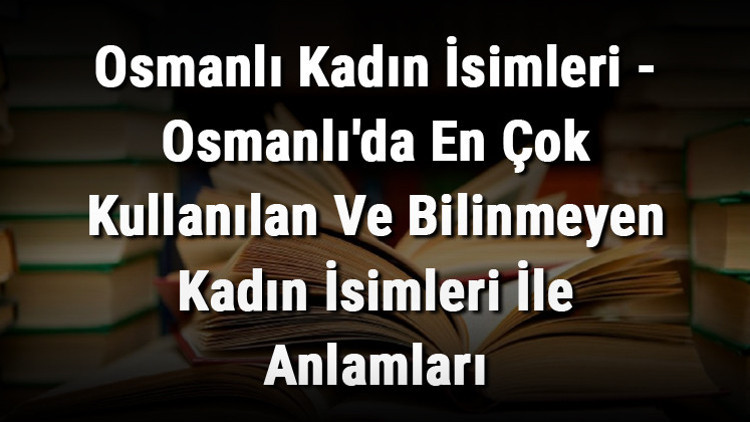 Osmanlı Kadın İsimleri - Osmanlıda En Çok Kullanılan Ve Bilinmeyen Kadın İsimleri İle Anlamları Osmanlı Kadın İsimleri - Osmanlıda En Çok Kullanılan Ve Bilinmeyen Kadın İsimleri İle Anlamları