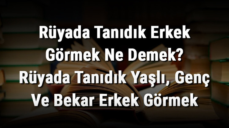 Rüyada Tanıdık Erkek Görmek Ne Demek Rüyada Tanıdık Yaşlı, Genç Ve Bekar Erkek Görmek