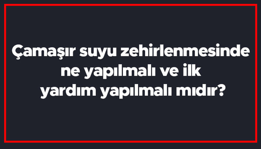 Çamaşır suyu zehirlenmesinde ne yapılmalı ve ilk yardım yapılmalı mıdır Ne iyi gelir ve neler yapılmamalıdır
