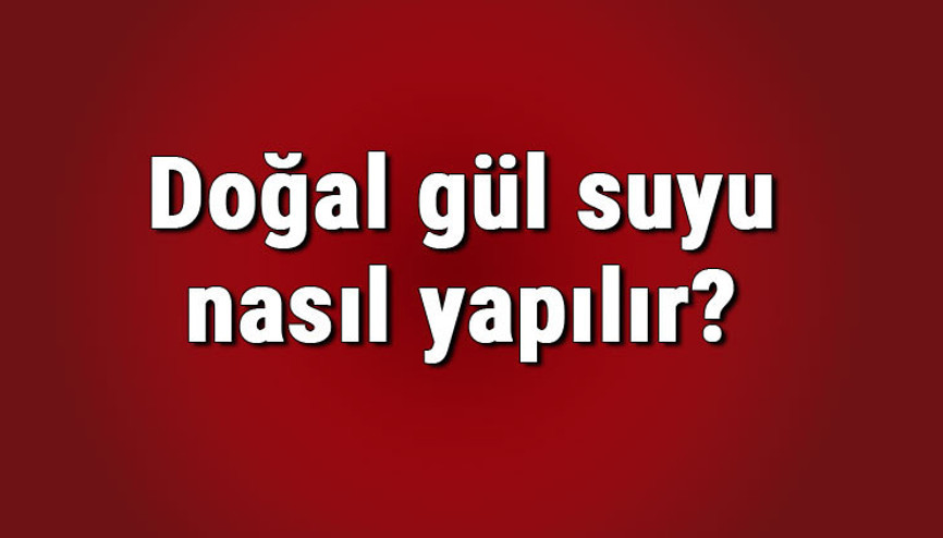 Doğal gül suyu nasıl yapılır, saklanır ve anlaşılır Doğal gül suyu yapımı ve tarifi