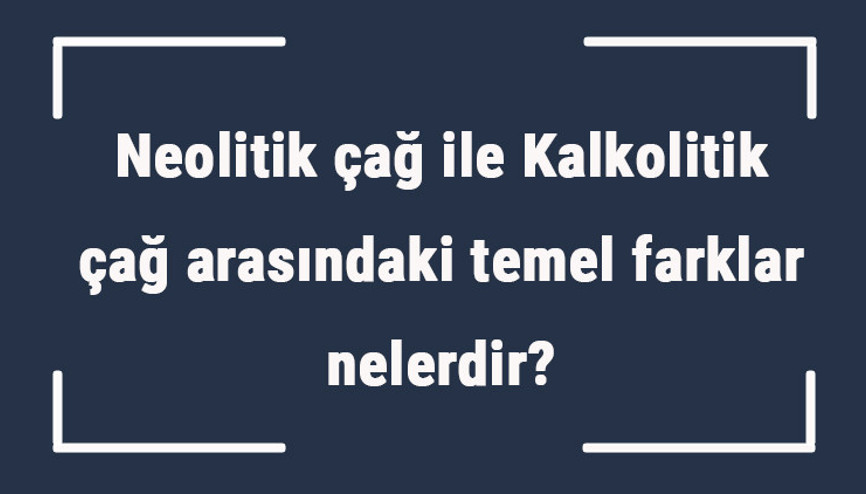 Neolitik çağ ile Kalkolitik çağ arasındaki temel farklar nelerdir