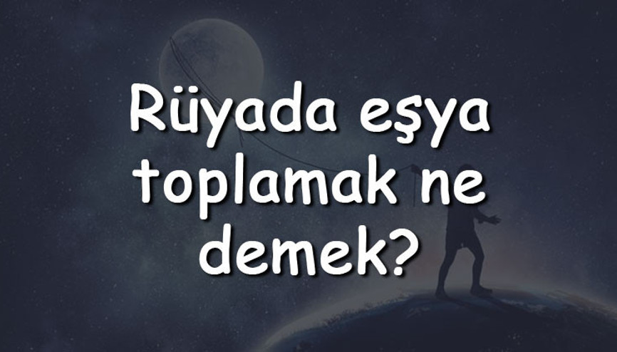 Rüyada eşya toplamak ve taşınmak ne anlama gelir