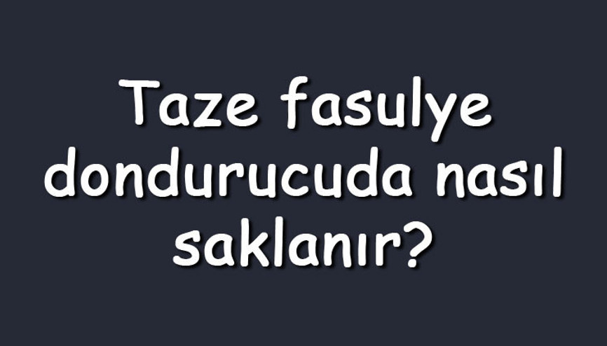Taze fasulye dondurucuda nasıl saklanır Buzlukta ne kadar süre saklanır
