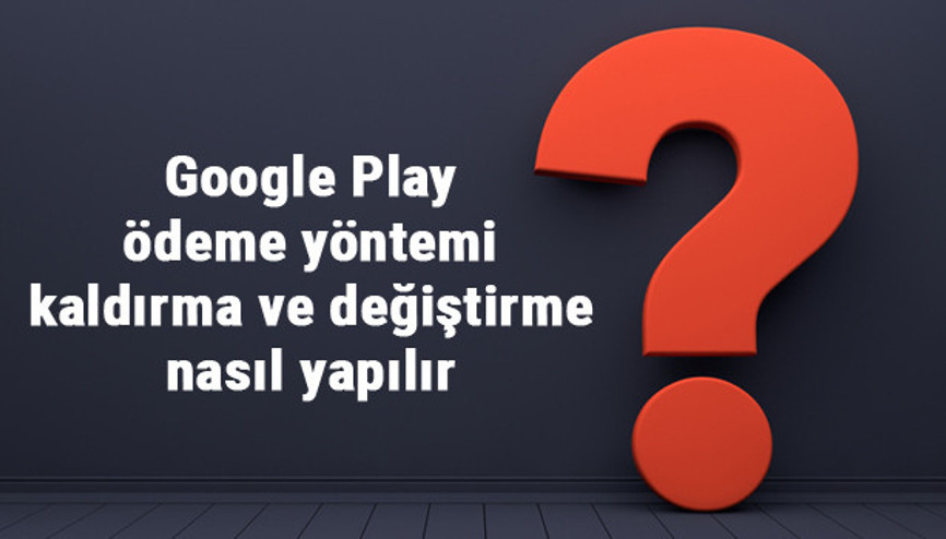 Google Play ödeme yöntemi kaldırma, değiştirme ve düzenleme işlemleri nasıl yapılır