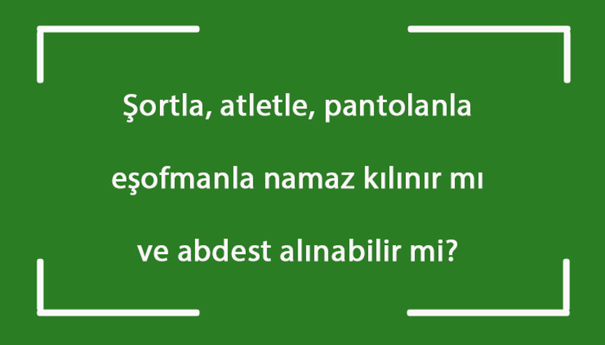 Şortla, atletle, pantalonla, eşofmanla namaz kılınır mı ve abdest alınabilir mi